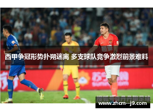 西甲争冠形势扑朔迷离 多支球队竞争激烈前景难料 西甲争冠形势扑朔迷离 多支球队竞争激烈前景难料