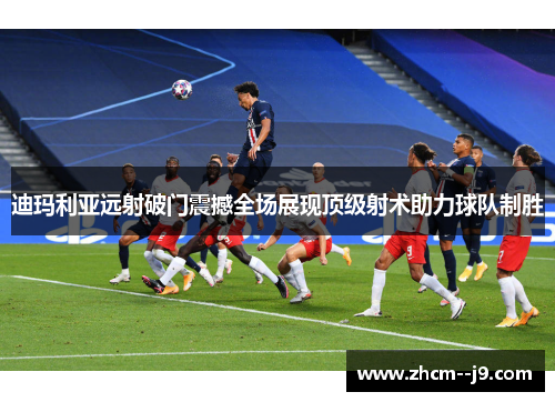 迪玛利亚远射破门震撼全场展现顶级射术助力球队制胜