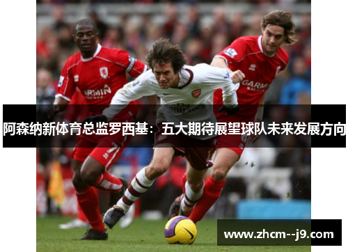 阿森纳新体育总监罗西基:五大期待展望球队未来发展方向 阿森纳新体育总监罗西基:五大期待展望球队未来发展方向