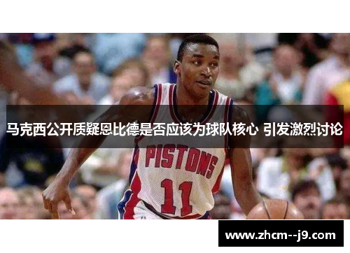 马克西公开质疑恩比德是否应该为球队核心 引发激烈讨论 马克西公开质疑恩比德是否应该为球队核心 引发激烈讨论