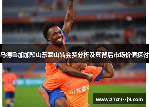 马德鲁加加盟山东泰山转会费分析及其背后市场价值探讨 马德鲁加加盟山东泰山转会费分析及其背后市场价值探讨