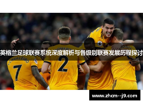 英格兰足球联赛系统深度解析与各级别联赛发展历程探讨