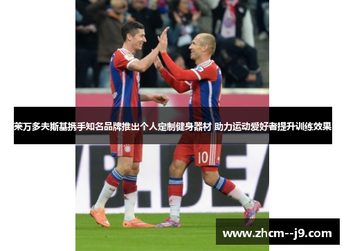 莱万多夫斯基携手知名品牌推出个人定制健身器材 助力运动爱好者提升训练效果 莱万多夫斯基携手知名品牌推出个人定制健身器材 助力运动爱好者提升训练效果