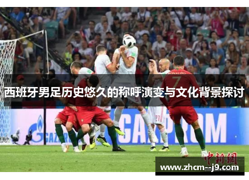 西班牙男足历史悠久的称呼演变与文化背景探讨 西班牙男足历史悠久的称呼演变与文化背景探讨