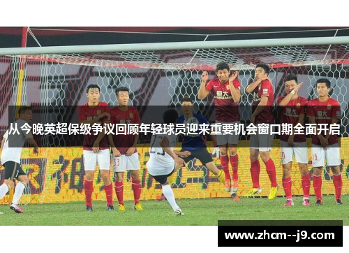 从今晚英超保级争议回顾年轻球员迎来重要机会窗口期全面开启 从今晚英超保级争议回顾年轻球员迎来重要机会窗口期全面开启