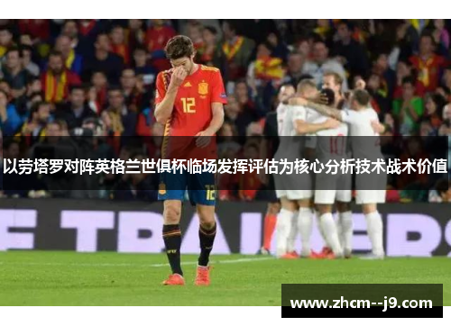 以劳塔罗对阵英格兰世俱杯临场发挥评估为核心分析技术战术价值 以劳塔罗对阵英格兰世俱杯临场发挥评估为核心分析技术战术价值