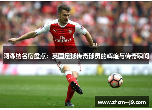 阿森纳名宿盘点：英国足球传奇球员的辉煌与传奇瞬间