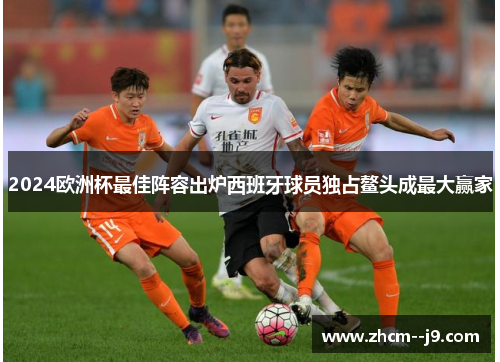 2024欧洲杯最佳阵容出炉西班牙球员独占鳌头成最大赢家 2024欧洲杯最佳阵容出炉西班牙球员独占鳌头成最大赢家