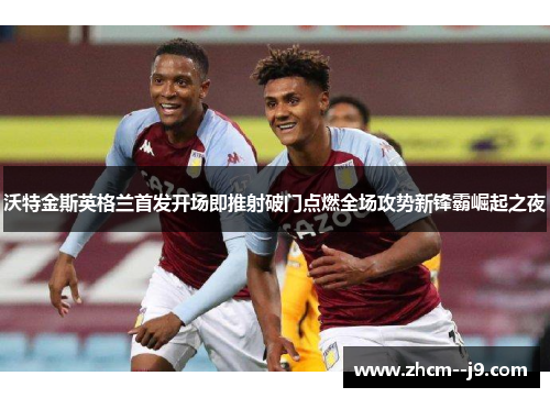 沃特金斯英格兰首发开场即推射破门点燃全场攻势新锋霸崛起之夜