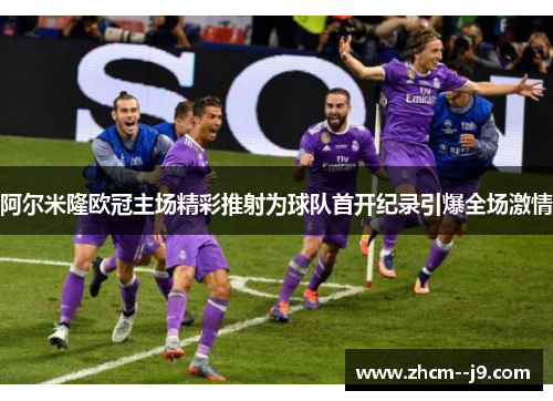 阿尔米隆欧冠主场精彩推射为球队首开纪录引爆全场激情