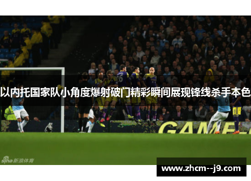 以内托国家队小角度爆射破门精彩瞬间展现锋线杀手本色